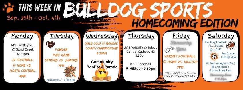 This week in Bulldog Sports Homecoming Edition -- September 29th - October 4th // Tuesday is the annual powder puff game @ 7pm. Wednesday is the Community Parade & Bonfire starting at 7pm. Friday is the homecoming football game against Hilltop starting at 7pm. Saturday is the Homecoming Dance from 8-10:30pm. In other news, Community Rec Sports, 1st - 3rd Grade Soccer plays on Tuesday at the VFW Hall. Saturday is a busy day for Rec Sports. Flag Football is at home with games starting at 8:30am. PreK Soccer is at the VFW hall and All Star Volleyball plays at Erie Mason with games starting at 8:30am