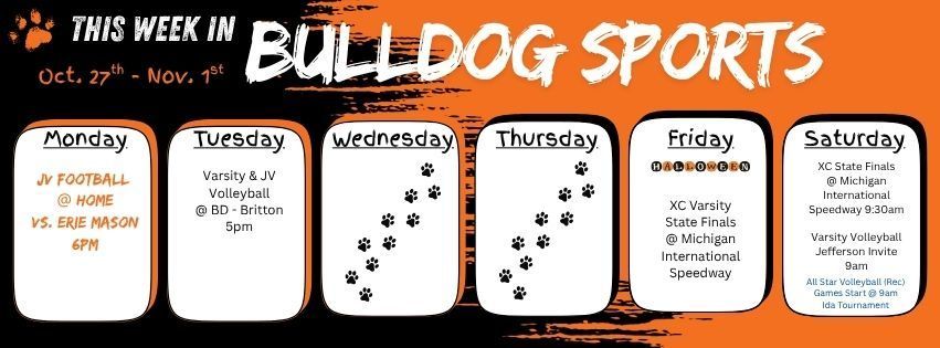 This Week in Bulldog Sports Oct 27 - Nov 1. Monday JV Football @ home Vs. Erie Mason 6pm. Tuesday Varsity & JV @ BD - Britton 5pm. Friday, Happy Halloween! Varsity Cross Country is at MIS for the STATE FINALS!!  Saturday cross country competes again for state finals at 9:30am and Varsity Volleyball is at Jefferson High School for their invite. All Star Volleyball (rec) plays their last weekend in a tournament at Ida starting at 9am, game time varies per team. GO DAWGS!!!