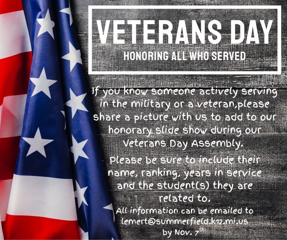Veterans Day Summerfield Elementary would like to honor all who have served. If you know someone who is actively serving or a veteran, please send us a photo to include in our honorary slide show during our program on Nov. 11. Please be sure to include their name, ranking, years in service and the student whom they belong to. All information can be emailed to lemert@summerfield.k12.mi.us by Nov. 7th