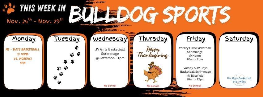 This week in Bulldog Sports! Monday Middle School Boys Basketball will play at home vs. Morenci at 5pm. Wednesday JV Girls Basketball has a scrimmage at Jefferson at 1pm. Thursday, Happy Thanksgiving! Friday Varsity Girls Basketball have a scrimmage at home from 10am - 2pm. Varsity and JV Boys Basketball have a scrimmage at Blissfield from 10am - 12pm. Saturday the Boys Rec Basketball League has a BYE week. Remember there is NO SCHOOL Wednesday - Friday.