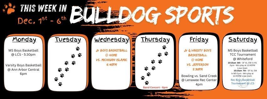 This week in Bulldog Sports Dec 1 - 6. Monday MS boys Basketball @ LCS 5:30pm & Varsity Boys Basketball @ Ann arbor Central @ 6pm // Wednesday JV boys basketball @ home @ 6:45pm // Thursday Band Concert @ 6pm in HS // Friday JV & Varsity Boys Basketball @ home 5:30pm & Bowling vs. Sand Creek at Lenawee Rec Center 4pm // Saturday MS boys basketball TXX tournament at Whiteford & Boys Rec Basketball plays at LCS