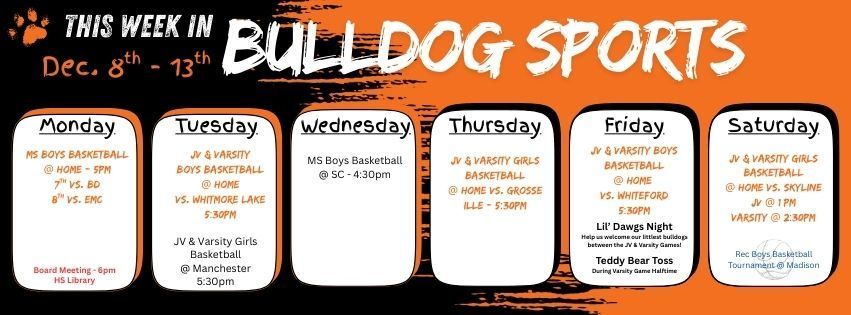 This week in Bulldog Sports lots of basketball to be played! Monday - Middle School boys basketball @ home 7th grade vs. BD & 8th Grade vs. EMC @ 5pm // Tuesday  JV & Varsity Boys Basketball @ home vs. Whitmore lake 5:30pm. JV & Varsity Girls Basketball @ Manchester 5:30pm // Wednesday Middle School boys basketball @ SC 4:30pm // Thursday JV & Varsity Girls Basketball @ home vs. Grosse Ille @ 5:30pm // Friday JV and Varsity Boys Basketball @ home vs. Whiteford @ 5:30pm  this is also Little Dawgs night, help us welcome our littlest dawgs to the court between JV & Varsity games! Halftime during the Varsity Game is the annual Teddy Bear Toss // Saturday JV & Varsity Girls  Basketball @ home vs. Skyline. JV @ 1pm and Varsity @ 2:30pm. Rec Boys Basketball has a tournament at Madison. GO DAWGS!!