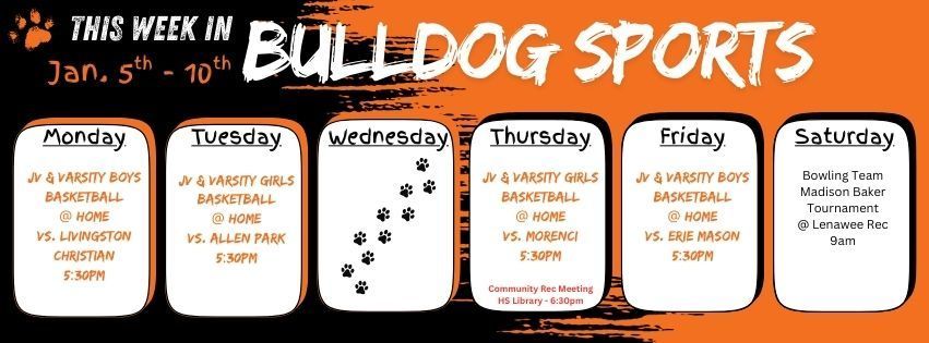 This week in Bulldog Sports January 5 - 10th. Monday 01/05 - JV & Varsity Boys Basketball @ Home vs. Livingston Christian 5:30pm // Tuesday 01/06 - JV & Varsity Girls Basketball @ home vs. Allen Park 5:30pm // Thursday 01/08 - JV & Varsity Girls Basketball @ home vs. Morenci 5:30pm. Community Recreation Meeting at the HS Library 6:30pm // Friday 01/09 - JV & Varsity Boys Basketball @ Home vs. Erie Mason 5:30pm // Saturday 01/10 - Bowling Team is in the Madison Baker Tournament @ Lenawee Rec Center 9am