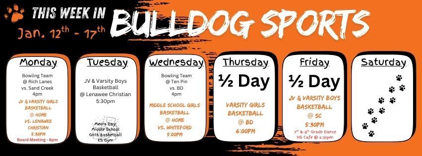 This week in Bulldog Sports January 12-17. Monday 01/12 - Bowling Team @ Rich Lanes vs. Sand Creek 4pm. JV & Varsity Girls Basketball @ Home vs. LC 5:30 & a Board Meeting in the HS library at 6pm. Tuesday 01/13 - JV & Varsity Boys Basketball @ Lenawee Christian 5:30pm. Media Day for middle school girls basketball in the ES Gym. Wednesday 01/14 - Bowling Team @ Ten Pin Lanes Vs. BD @ 4pm. Middle School girls basketball @ home vs. Whiteford @ 5pm. Thursday 01/15 - 1/2 Day of School - Varsity Girls Basketball @ BD 6pm. Friday 01/16 - 1/2 Day of School - JV & Varsity Boys Basketball @ SC 5:30pm. 7th & 8th Grade Dance in the HS Cafe @ 6:30pm. Have a great week Bulldogs!