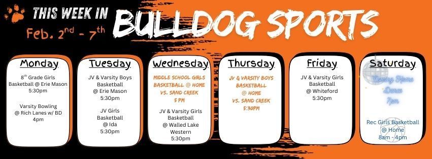 This week in Bulldog Sports February 2nd - 7th. Feb 2 - 8th Grade Girls BB @ Erie Mason 5:30pm. Varsity Bowling @ Rich Lanes w/ BD 4pm. Feb. 3rd - JV & Varsity Boys BB @ Erie Mason 5:30pm. JV Girls BB @ Ida 5:30pm. Feb. 4 - MS Girls BB @ Home vs. Sand Creek 5pm. JV & Varsity Girls BB @ Walled Lake Western 5:30pm. Feb. 5 - JV & Varsity Boys BB @ Home vs. Sand Creek 5:30pm. Feb 6 - JV & Varsity Girls BB @ Whiteford 5:30pm. Feb. 7 - Summerfield is hosting Girls REC Basketball from 8am - 4pm. Coming Home Dance will be held at Summerfield HS at 7pm. Go Dawgs!!