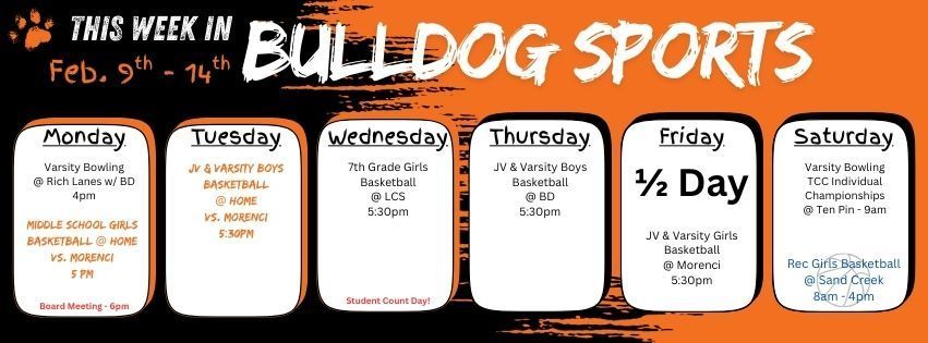 This week in Bulldog Sports February 9th - 14th. Monday Feb. 9 - Varsity Bowling @ Rich Lanes w/ BD 4pm. MS GBB @ home vs. Morenci 5pm. Board Meeting in the HS Library @ 6pm. Tuesday Feb. 10 - JV & Varsity Boys BB @ Home vs. Morenci 5:30pm. Wednesday Feb. 11 - STUDENT COUNT DAY! 7th Grade Girls BB @ LCS 5:30pm. Thursday Feb. 12 - JV & Varsity Boys BB @ BD 5:30pm. Friday Feb. 13th - 1/2 Day Student Instruction. JV & Varsity Girls BB @ Morenci 5:30pm. Saturday Feb. 14th - Varsity Bowling has the TCC Individual Championships @ 9am at Ten Pin. Rec Girls BB plays at Sand Creek. Have a great week, GO DAWGS!