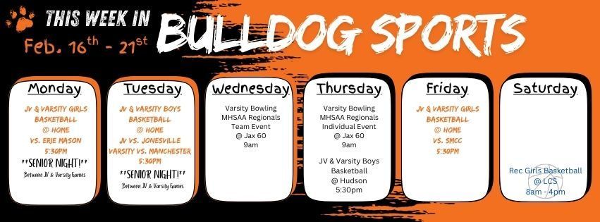 This week in Bulldog Sports February 16 - 21. Monday 2/16 - JV & Varsity Girls BB @ home vs. Erie Mason 5:30pm tip off, Senior Night between games. Tuesday 2/17 - JV & Varsity Boys BB @ home with JV against Jonesville & Varsity vs. Manchester, Senior Night between games. Wednesday 2/18 - Varsity Bowling has MHSAA Regionals Team Event @ Jax 60 in Jackson at 9am. Thursday 2/19 - Varsity Bowling has MHSAA Regionals Individual Event @ Jax 60 in Jackson at 9am. Friday 2/20 -  JV & Varsity Girls BB @ Home vs. SMCC at 5:30pm. Saturday 2/21 - Girls Rec BB has their last games at LCS. Go Dawgs!