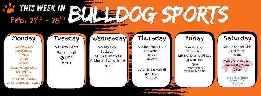 This week in Bulldog Sports February 23 - 28. Monday Feb. 23 - Varsity Girls BB @ Home vs. BD 4:30pm. Middle School Girls BB @ Home w/ 7th grade vs. BD @ 5:45pm & 8th grade vs. Whiteford @ 6:45pm/ Tuesday Feb. 24 - Varsity Girls BB @ LCS 6pm. Wednesday Feb. 25 - Varsity Boys BB take on MHSAA Districts against Waldron @ Morenci 7pm. Thursday Feb. 26 Middle School Girls BB @ SC 4:30pm. JV Girls BB @ Clinton 5:30pm. Friday Feb,. 27 - Varsity Boys BB MHSAA District Finals *Winner from Wednesday Night* @ Morenci 7pm. Saturday Feb. 28 - Middle School Girls BB @ BD. Rec Girls Basketball has their makeup week with games at Erie Mason 8am - 3pm. The Annual Daddy (VIP) Daughter Dance is being hosted at the HS from 6-8pm (tickets must have been purchased in advance). Have a great week bulldogs!