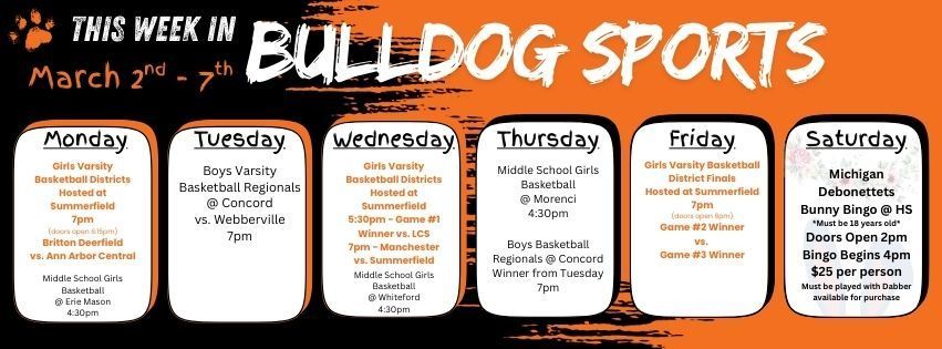 This week in Bulldog Sports March 2nd - 7th. Monday March 2nd - Girls Varsity BB Districts hosted at Summerfield 7pm - BD vs. Ann Arbor Central. MS Girls BB @ Erie Mason 4:30pm. Tuesday March 3rd - Boys Varsity BB Regionals at @ Concord vs. Webberville 7pm. Wednesday March 4th - Girls Varsity BB Districts hosted at Summerfield 5:30pm Game #1 Winner vs. LCS. 7pm - Manchester vs. Summerfield. MS Girls BB @ Whiteford 4:30pm. Thursday March 5th - MS Girls BB @ Morenci 4:30pm. Varsity Boys Basketball @ Concord Winners from Tuesday 7pm. Friday March 6 - Girls Varsity BB Districts hosted at Summerfield Game #2 Winner vs. Game #3 Winner @ 7pm doors open 6pm. Saturday March 7 - Michigan Debonettets Bunny Bingo @ 4pm hosted at Summerfield HS.