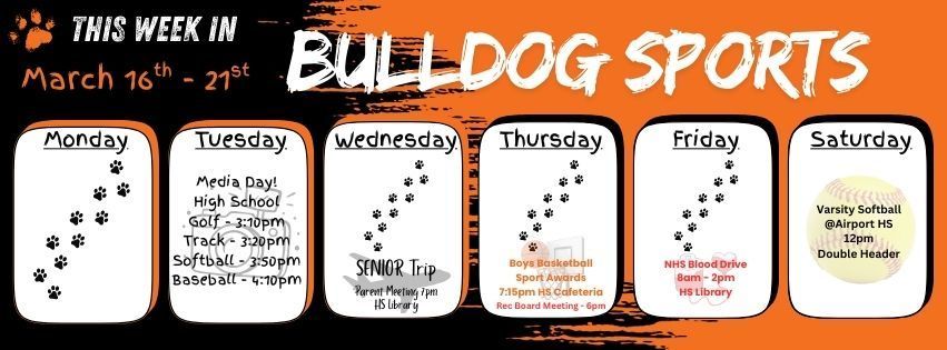 This week in Bulldog Sports March 16th - 21st. Monday 3/16 - Practice Only as scheduled. Tuesday 3/17 - High School Media Day Golf - 3:10pm. Track - 3:20pm. Softball - 3:50pm. Baseball 4:10pm. Wednesday 3/18 - Practice as scheduled. Senior Trip Parent Meeting 7pm HS Library. Thursday 3/19 - Practice as scheduled. Boys Basketball Sport Awards 7:15pm HS Cafeteria. Rec Board Meeting 6pm HS Library. Friday 3/20 - Practice as scheduled. NHS Blood Drive 8am - 2pm HS Library. Saturday 3/21 - Varsity Softball at Airport HS 12pm (double header). Go Dogs!