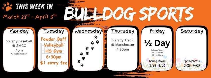 This week in Bulldog Sports March 23rd - April 5th. Monday March 23 - Varsity Baseball is at SMCC 4pm (double header) weather permitting. Tuesday March 24 - Power Buff Volleyball Game at the HS. 6:30pm $1 entry fee. Wednesday March 25 - Practice Only. Thursday March 26 - Varsity Track is at Manchester 4:30pm. Friday March 27 - Is a half day of school. Release Times are HS 11:45am & ES 11:55am - SPRING BREAK 03/28 - 04/05 - We return to school on Monday April 6th. Enjoy your time off school with your friends & family. Safe travels to anyone who may be traveling! 