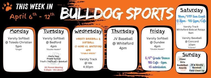 This week in Bulldog Sports April 6 - 12th. Monday April 6th - Varsity Softball @ Toledo Christian 5pm (single game). Tuesday, April 7th - Varsity Softball @ Bedford 4pm (double header) / Media Day for Middle School Track, Baseball, & Softball / DC Parent Meeting in the HS Library @ 5:30pm. Wednesday, April 8th - Varsity Baseball & Softball are home vs. Whiteford @ 4pm (double header) / Varsity Track @ Ida 4:30pm. Thursday, April 9th - JV Baseball @ Whiteford 4pm. Friday, April 10th - Varsity Softball @ Dundee 4pm (double header) / 5/6th Grade Dance at the HS Cafe 6pm $5 Admission. Saturday, April 11th, Varsity Track Whiteford Bobcat Relays 9am / Varsity Baseball @ Concord 10am (2 games) / Mom/VIP Son Event at the HS Gym/Cafe 6-8pm. Sunday, April 12th - Girls Cheer & Basketball Sports Awards & JV & Varsity Baseball Field Clean Up Day! Have a great week bulldogs!