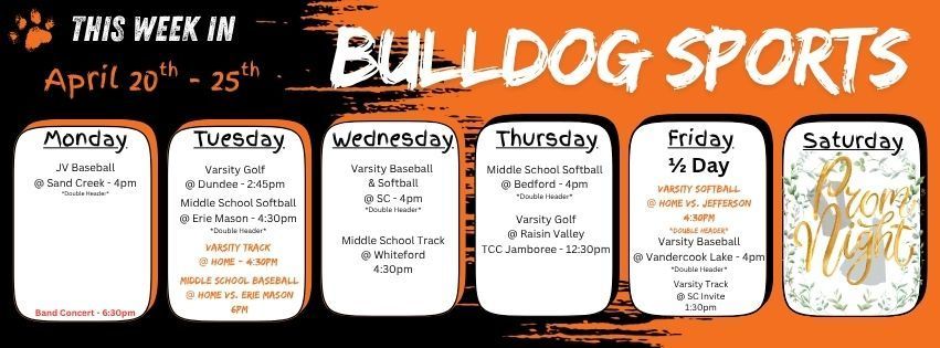 This week in Bulldog Sports April 20 - 25. Monday April 20 - JV Baseball @ Sand Creek 4pm double header. Band Concert HS Gym 6:30pm. Tuesday April, 21 - Varsity Golf @ Dundee 2:45pm // MS Softball @ Erie Mason 4:30pm double header // Varsity Track at home 4:30pm // MS Baseball at home vs. Erie Mason 6pm. Wednesday April 22 - Varsity Baseball & Softball @ SC 4pm double header // Middle School Track @ Whiteford 4:30pm. Thursday April 23 - MS Softball @ Bedford 4pm double header // Varsity Golf @ Raisin Valley TCC Jamboree 12:30pm. Friday April 25 - 1/2 Day of School - Varsity Softball @ home vs. Jefferson 4:30pm double header // Varsity Baseball @ Vandercook Lake 4pm double header // Varsity Track @ SC Invite 1:30pm. Saturday April 25 - Junior/Senior Prom!! Have a great week Bulldogs!