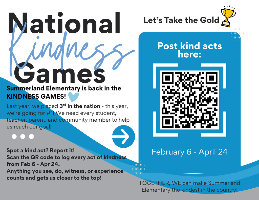 Summerland Elementary is competing in the Kindness Games again this year! Last year, we placed 3rd in the nation - this year, we're going for #1!  We need your help! We need every student, teacher, parent, and community member to help us reach our goal! Spot a kind act? Use this form to record it anytime from now until April 24.  Can't access the form? Let Mrs. Meyer know by emailing denisemeyer@summerlandbobcats.org The school that posts the most kind acts is the winner - anything you see, do, witness, or experience counts!  TOGETHER, WE can make Summerland Elementary the kindest in the country!
