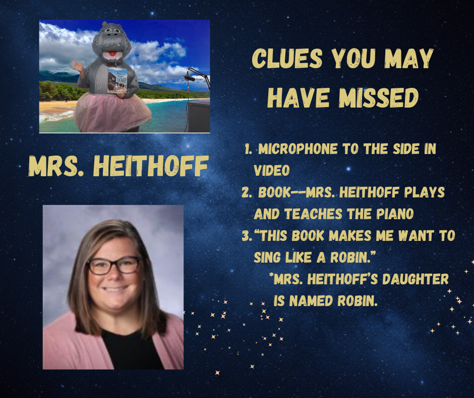 Mrs. Heithoff is the Hippo.  Clues in the video include a microphone, the book about a piano, and Mrs. Heithoff references a robin, which is her daughter's name.