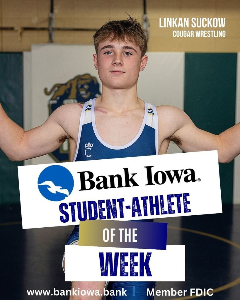 Bank Iowa Student-Athletes of the Week: Likan Suckow & Livy Schoonover  "Sophomore wrestler Linkan Suckow has found success on and off the mat for the Cougars.  Linkan is an honor student with a strong work ethic and positive attitude.  He is respected by his peers for his commitment to his craft and his support of teammates.  This season, Linkan has tournament titles from the DeLeon Invitational and the Monticello tournament and he is currently 21-8 on the season with two of his wins coming over state ranked wrestlers." -Coach Meyer  "Livy has provided a spark for the Cougars this season and has the ability to really impact the game.  She is averaging 11 points, 2 assists, 2 steals, and 6 rebounds per game this season.  Livy is also fifth in the NICL Conference in made three pointers.  Keep it up Livy!" - Coach Krueger