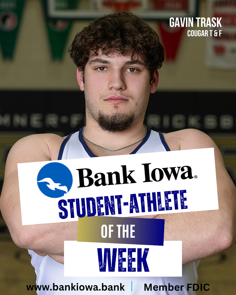 Bank Iowa Student-Athletes of the Week: Braelyn Suckow & Gavin Trask "Braelyn is off to a great junior season on the track. She won gold in both the 100 meters and 200 meters, was part of the 1st place 4x400 Relay and 2nd place Sprint Medley at the New Hampton Invitational. She also placed 1st in the 100 meters and 200 meters and was on the 2nd place Sprint Medley at the Postville Relays on April 7. Currently, Braelyn ranks 6th in the 200 Meters in Class 2A. Braelyn is an honor roll student and a member of the National Honor Society and also competes in cross country and wrestling for the Cougars." - Coach Leete "Gavin has had a great past couple weeks, he broke his own school record in the Shot Put at the Independence Mustang Relays with a throw of 55-02 and then broke his school record in the discus at the New Hampton Invitational with a toss of 169-06. Gavin qualified for the Drake Relays for both the shot put and discus events (only the top 24 field events in all classes qualify for the Drake Relays). Gavin is a dedicated particpant in Cougar Strength and Conditioning and also competes in football and basketball for the Cougars. He was also recently inducted into the National Honor Society." - Coach Leete