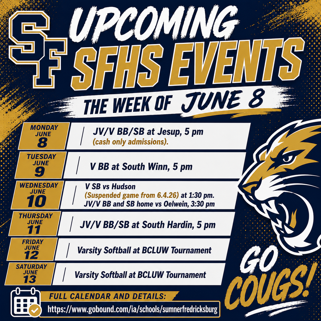 If you haven't been to the ballpark yet this summer, what's holding you back? The Cougars are on the prowl this week! Upcoming SFHS Events the week of June 8 June 8: JV/V BB/SB at Jesup, 5 pm (cash only admissions). June 9: Youth basketball camp @ SFHS. V BB at South Winn, 5 pm. June 10: Youth basketball camp @ SFHS. V SB vs Hudson (Suspended game from 6.4.26) at 1:30 pm. JV/V BB and SB home vs Oelwein, 3:30 pm June 11: Youth basketball camp @ SFHS. JV/V BB/SB at South Hardin, 5 pm. June 12: Varsity Softball at BCLUW Tournament. June 13: Varsity Softball at BCLUW Tournament. June 14: No Events Full Calendar and Details: https://www.gobound.com/ia/schools/sumnerfredricksburg