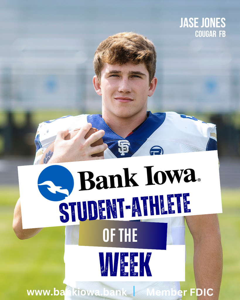 Bank Iowa SFHS Student-Athletes of the Week: Jase Jones & Jordan Cannon "Jase has developed into a vocal leader on our team and continues to excel on both offense and defense. He brings great energy and a big smile to each practice keeping our team in a fun but focused mindset. Jase has shown immense toughness and quality leadership throughout the season." - Coach Coyle "Jordan has continually risen up to new challenges and brings energy to our team. Jordan is a tough and physical presence to our offense and defense. Jordan’s development as a football player has continuously improved and he is reaping the benefits during his senior season." - Coach Coyle