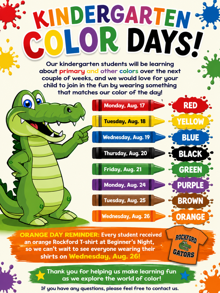 Kindergarten Color Days!   Our kindergarten students will be learning about primary and other colors over the next couple of weeks, and we would love for your child to join in the fun by wearing something that matches our color of the day!   Here is our Color Day schedule:  🔴 Monday, Aug. 17: Red 🟡 Tuesday, Aug. 18: Yellow 🔵 Wednesday, Aug. 19: Blue ⚫ Thursday, Aug. 20: Black 🟢 Friday, Aug. 21: Green 🟣 Monday, Aug. 24: Purple 🟤 Tuesday, Aug. 25: Brown 🟠 Wednesday, Aug. 26: Orange  🧡 Orange Day reminder: Every student received an orange Rockford T-shirt at Beginner’s Night, so we can’t wait to see everyone wearing their shirts on Wednesday, Aug. 26!  Thank you for helping us make learning fun as we explore the world of color!   If you have any questions, please feel free to contact us