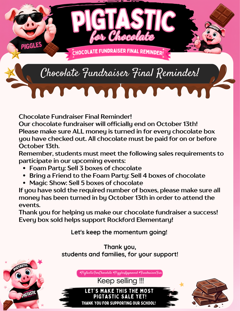 Chocolate Fundraiser Final Reminder! Our chocolate fundraiser will officially end on October 13th! Please make sure ALL money is turned in for every chocolate box you have checked out. All chocolate must be paid for on or before October 13th. Remember, students must meet the following sales requirements to participate in our upcoming events: Foam Party: Sell 3 boxes of chocolate Bring a Friend to the Foam Party: Sell 4 boxes of chocolate Magic Show: Sell 5 boxes of chocolate If you have sold the required number of boxes, please make sure all money has been turned in by October 13th in order to attend the events. Thank you for helping us make our chocolate fundraiser a success! Every box sold helps support Rockford Elementary!
