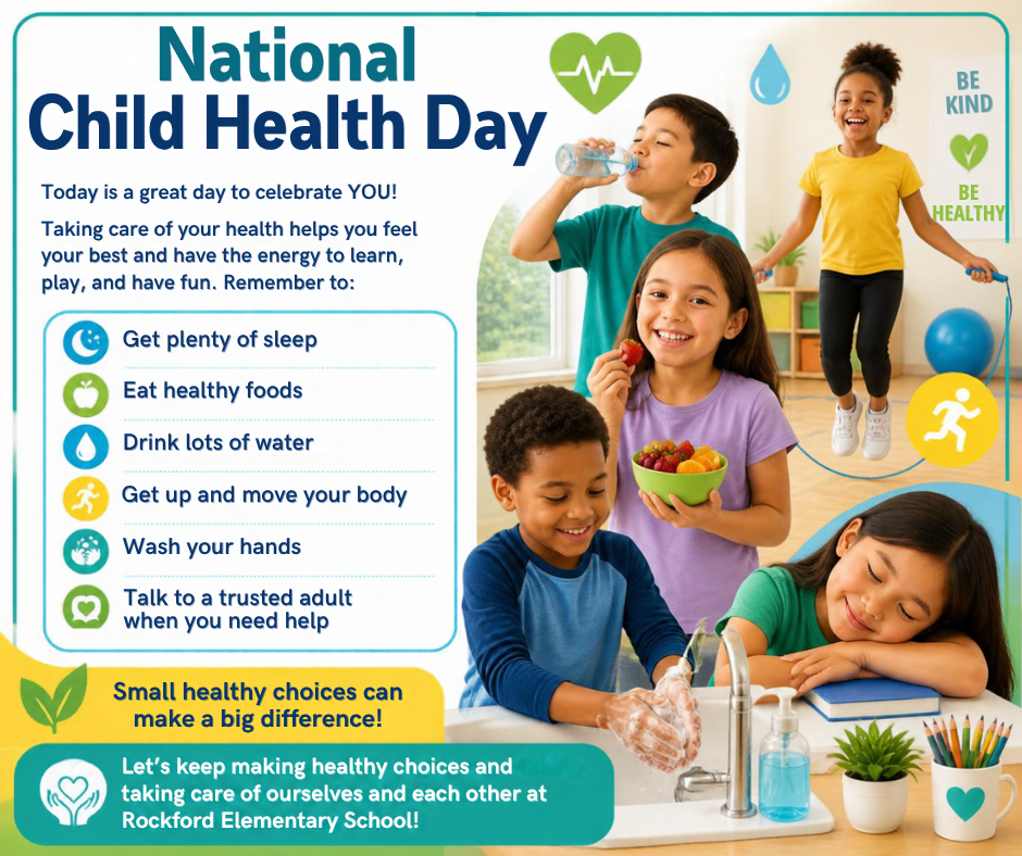 National Child Health Day Today is a great day to celebrate YOU! Taking care of your health helps you feel your best and have the energy to learn, play, and have fun. Remember to: Get plenty of sleep Eat healthy foods Drink lots of water Get up and move your body Wash your hands Talk to a trusted adult when you need help Small healthy choices can make a big difference! Let’s keep making healthy choices and taking care of ourselves and each other at Rockford Elementary School!