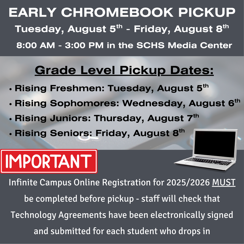 EARLY CHROMEBOOK PICKUP. Tuesday, August 5th - Friday, August 8th. 8:00 AM - 3:00 PM in the SCHS Media Center. Grade Level Pickup Dates: Rising Freshmen: Tuesday, August 5th Rising Sophomores: Wednesday, August 6th Rising Juniors: Thursday, August 7th Rising Seniors: Friday, August 8th. IMPORTANT: Infinite Campus Online Registration for 2025/2026 MUST be completed before pickup - staff will check that Technology Agreements have been electronically signed and submitted for each student who drops in.