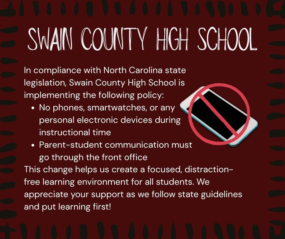Flyer with the following text from Swain County High School: In compliance with North Carolina state legislation, Swain County High School is implementing the following policy: No phones, smartwatches, or any personal electronic devices during instructional time Parent-student communication must go through the front office. This change helps us create a focused, distraction-free learning environment for all students. We appreciate your support as we follow state guidelines and put learning first!