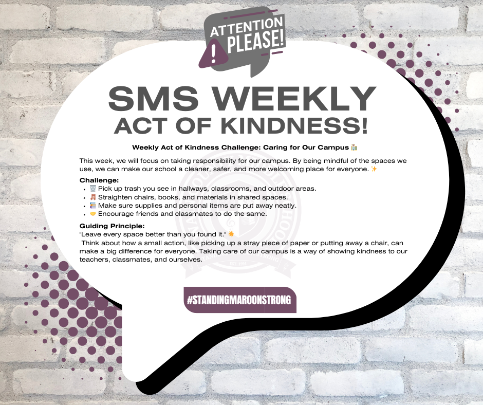 🌿 Weekly Act of Kindness Challenge: Caring for Our Campus 🏫 Objective: This week, we will focus on taking responsibility for our campus. By being mindful of the spaces we use, we can make our school a cleaner, safer, and more welcoming place for everyone. ✨ Challenge: 🗑️ Pick up trash you see in hallways, classrooms, and outdoor areas. 🪑 Straighten chairs, books, and materials in shared spaces. 📚 Make sure supplies and personal items are put away neatly. 🤝 Encourage friends and classmates to do the same. Guiding Principle: "Leave every space better than you found it." 🌟 Think about how a small action—like picking up a stray piece of paper or putting away a chair—can make a big difference for everyone. Taking care of our campus is a way of showing kindness to our teachers, classmates, and ourselves.