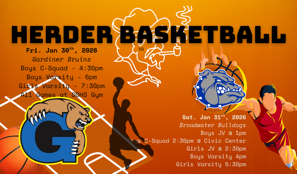 Herder Basketball: Fri. Jan 30th, 2026 Gardiner Bruins Boys C-Squad - 4:30pm Boys Varsity - 6pm Girls Varsity - 7:30pm All Games at SGHS Gym & Sat. Jan 31st, 2026 Broadwater Bulldogs Boys JV @ 1pm Boys C-Squad 2:30pm @ Civic Center Girls JV @ 2:30pm Boys Varsity 4pm Girls Varsity 5:30pm