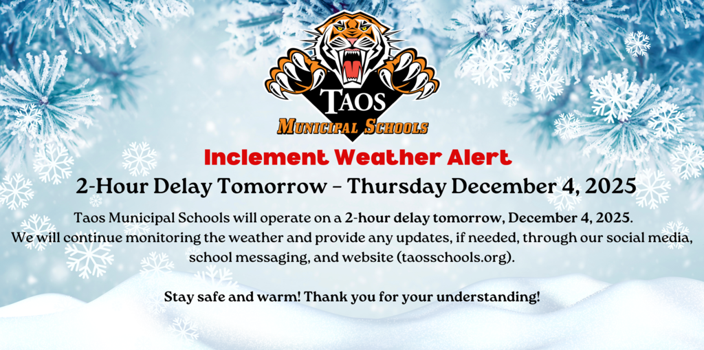 Inclement Weather Alert!  Taos Municipal Schools will operate on a 2-hour delay tomorrow, December 4, 2025.  We will continue monitoring the weather and provide any updates, if needed, through our social media, school messaging, and website (taosschools.org).  Stay safe and warm!