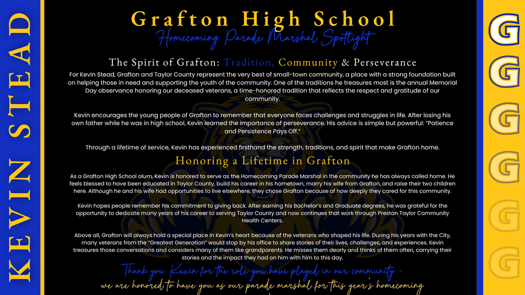 Grafton High School Homecoming Parade Marshal Spotlight graphic featuring a black background with royal blue and yellow-gold accents, GHS “G” logos along both side borders, and a faint Bearcat mascot watermark in the center. The heading reads “Grafton High School – Homecoming Parade Marshal Spotlight.” The graphic introduces Kevin Stead as the 2026 GHS Homecoming Parade Marshal and highlights his lifelong connection to Grafton, his commitment to serving the community, supporting local youth, honoring veterans, and his belief in perseverance. The graphic describes Kevin as a Grafton High School alumnus who built his career in Taylor County, raised his family in the community, and has dedicated many years to serving Taylor County and Preston Taylor Community Health Centers. It also highlights his appreciation for local veterans and the lasting impact they have had on his life. The closing message thanks Kevin for the role he has played in the Grafton community and expresses GHS’s honor in having him serve as this year’s Homecoming Parade Marshal.