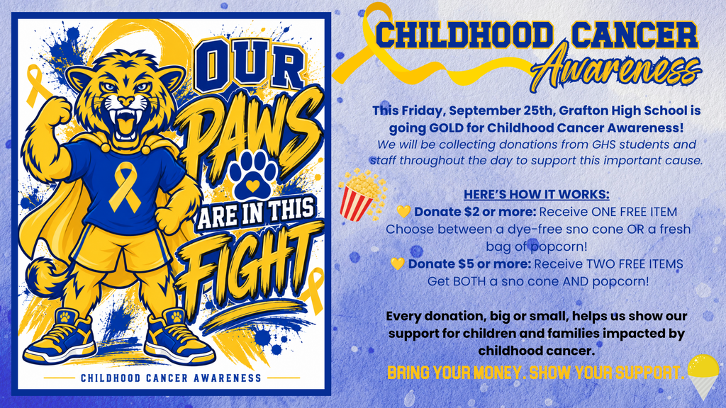 Childhood Cancer Awareness - 💛💙 OUR PAWS ARE IN THIS FIGHT! 🐾  This Friday, September 25th, Grafton High School is going GOLD for Childhood Cancer Awareness!  We will be collecting donations from GHS students and staff throughout the day to support this important cause.  Here’s how it works:  💛 Donate $2 or more: Receive ONE FREE ITEM Choose between a dye-free snow cone OR a fresh bag of popcorn!  💛 Donate $5 or more: Receive TWO FREE ITEMS Get BOTH a snow cone AND popcorn!  Every donation, big or small, helps us show our support for children and families impacted by childhood cancer.  Bring your money. Wear your gold. Show your support.