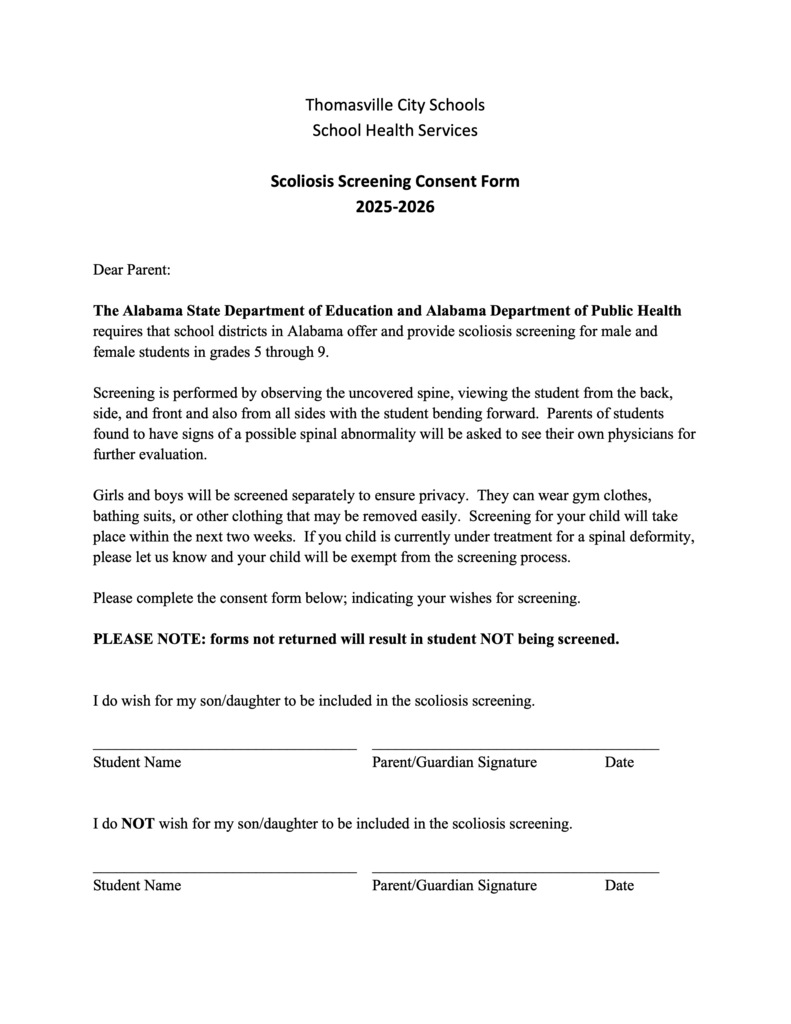 The Alabama State Department of Education and the Alabama Department of Public Health requires that school districts in Alabama OFFER and provide scoliosis screening for male and female students in grades 5-9 annually. This screening will be held the week of April 6, 2026. Please return the forms by April 6. Forms can be obtained in the front office or on our website under Health Services. If you would like a consent form sent home, please contact the school nurse at TMS. If you have any questions, contact Candy Thompson, RN, Lead Nurse, at 334-636-4451. ** Only those who return consent forms to request screening will be screened. **