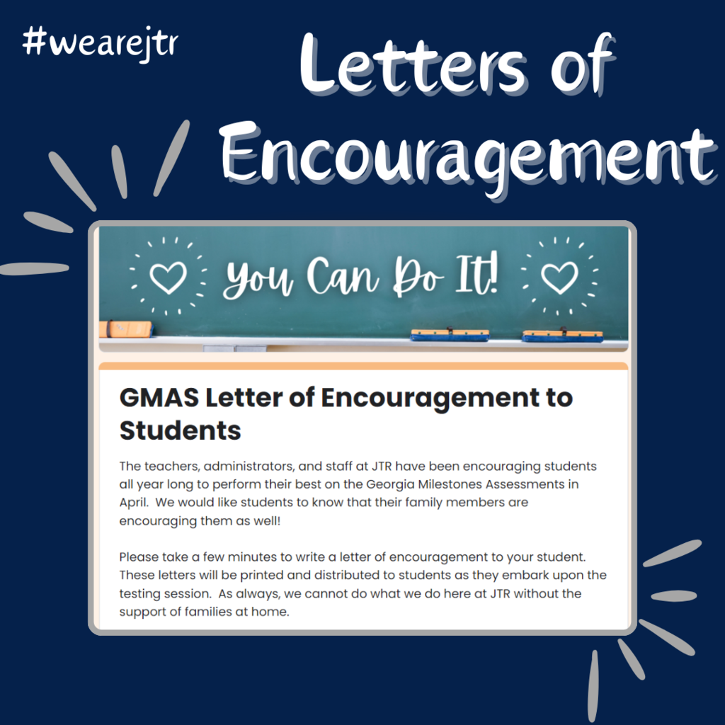 ✍️The teachers, administrators, and staff at JTR have been encouraging students all year long to perform their best on the Georgia Milestones Assessments in April. We would like students to know that their family members are encouraging them as well! Please take a few minutes to write a letter of encouragement to your student. These letters will be printed and distributed to students as they embark upon the testing session. As always, we cannot do what we do here at JTR without the support of families at home. Click here to type your letter. Letter link: https://forms.gle/jmQ3kW9KsJJ4zq4F7
