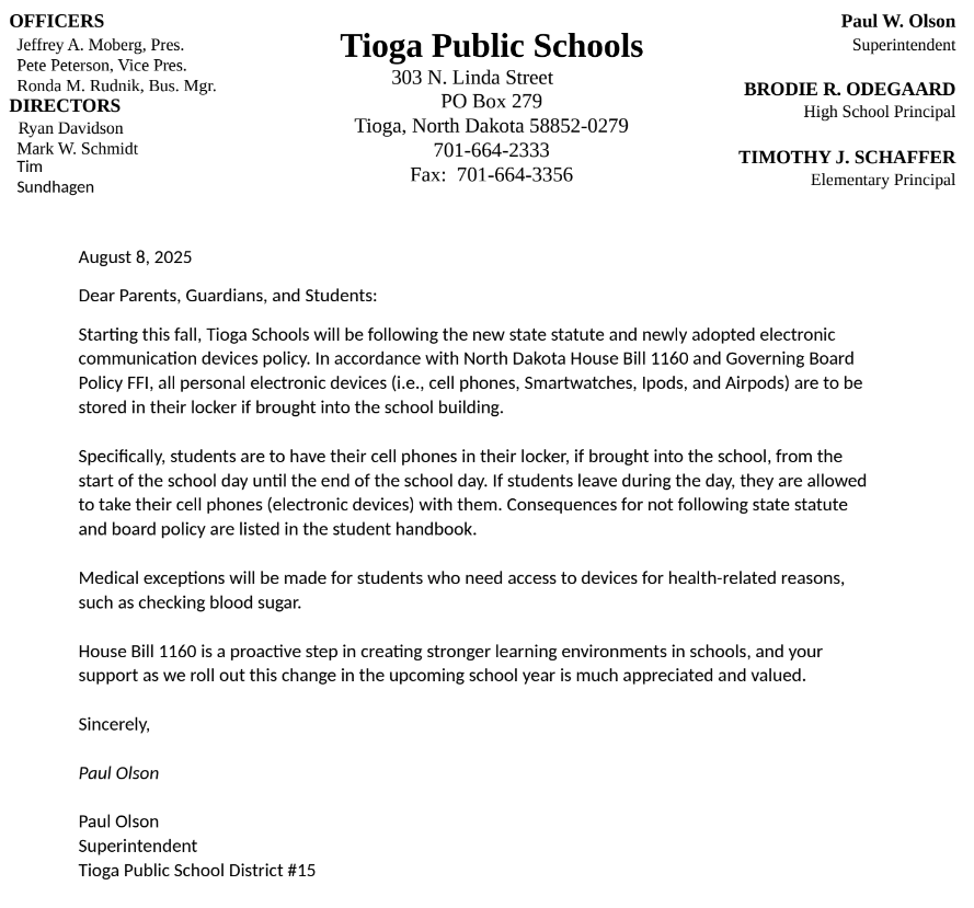 August 8, 2025 Dear Parents, Guardians, and Students: Starting this fall, Tioga Schools will be following the new state statute and newly adopted electronic communication devices policy. In accordance with North Dakota House Bill 1160 and Governing Board Policy FFI, all personal electronic devices (i.e., cell phones, Smartwatches, Ipods, and Airpods) are to be stored in their locker if brought into the school building.   Specifically, students are to have their cell phones in their locker, if brought into the school, from the start of the school day until the end of the school day. If students leave during the day, they are allowed to take their cell phones (electronic devices) with them. Consequences for not following state statute and board policy are listed in the student handbook.  Medical exceptions will be made for students who need access to devices for health-related reasons, such as checking blood sugar.   House Bill 1160 is a proactive step in creating stronger learning environments in schools, and your support as we roll out this change in the upcoming school year is much appreciated and valued.  Sincerely,  Paul Olson