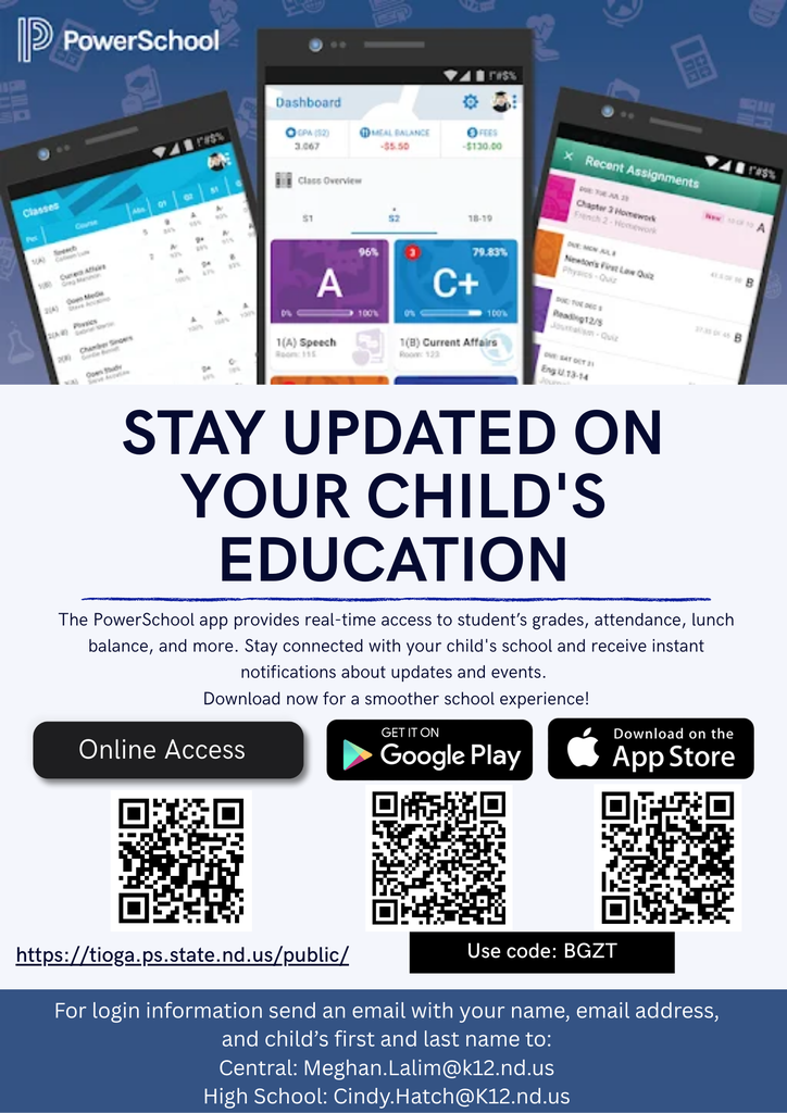 Stay Updated on your child's education The PowerSchool app provides real-time access to student’s grades, attendance, lunch balance, and more. Stay connected with your child's school and receive instant notifications about updates and events. Download now for a smoother school experience! https://tioga.ps.state.nd.us/public/ Online Access For login information send an email with your name, email address, and child’s first and last name to: Central: Meghan.Lalim@k12.nd.us High School: Cindy.Hatch@K12.nd.us