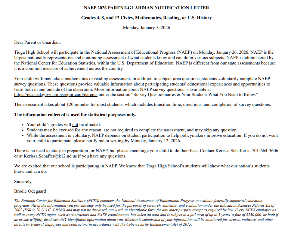 NAEP 2026 PARENT-GUARDIAN NOTIFICATION LETTER Grades 4, 8, and 12 Civics, Mathematics, Reading, or U.S. History Monday, January 5, 2026 Dear Parent or Guardian: Tioga High School will participate in the National Assessment of Educational Progress (NAEP) on Monday, January 26, 2026. NAEP is the largest nationally representative and continuing assessment of what students know and can do in various subjects. NAEP is administered by the National Center for Education Statistics, within the U.S. Department of Education. NAEP is different from our state assessments because it is a common measure of achievement across the country. Your child will/may take a mathematics or reading assessment. In addition to subject-area questions, students voluntarily complete NAEP survey questions. These questions provide valuable information about participating students’ educational experiences and opportunities to learn both in and outside of the classroom. More information about NAEP survey questions is available at https://nces.ed.gov/nationsreportcard/parents under the section “Survey Questionnaires & Your Student: What You Need to Know.” The assessment takes about 120 minutes for most students, which includes transition time, directions, and completion of survey questions. The information collected is used for statistical purposes only. Your child’s grades will not be affected. Students may be excused for any reason, are not required to complete the assessment, and may skip any question. While the assessment is voluntary, NAEP depends on student participation to help policymakers improve education. If you do not want your child to participate, please notify me in writing by Monday, January 12, 2026. There is no need to study in preparation for NAEP, but please encourage your child to do their best. Contact Kerissa Schaffer at 701-664-3606 or at Kerissa.Schaffer@k12.nd.us if you have any questions. We are excited that our school is participating in NAEP. We know that Tioga High School’s students will show what our nation’s students know and can do. Sincerely, Brodie Odegaard The National Center for Education Statistics (NCES) conducts the National Assessment of Educational Progress to evaluate federally supported education programs. All of the information you provide may only be used for the purposes of research, statistics, and evaluation under the Education Sciences Reform Act of 2002 (ESRA; 20 U.S.C. § 9543) and may not be disclosed, our used, in identifiable form for any other purpose except as required by law. Every NCES employee as well as every NCES agent, such as contractors and NAEP coordinators, has taken an oath and is subject to a jail term of up to 5 years, a fine of $250,000, or both if he or she willfully discloses ANY identifiable information about you. Electronic submission of your information will be monitored for viruses, malware, and other threats by Federal employees and contractors in accordance with the Cybersecurity Enhancement Act of 2015