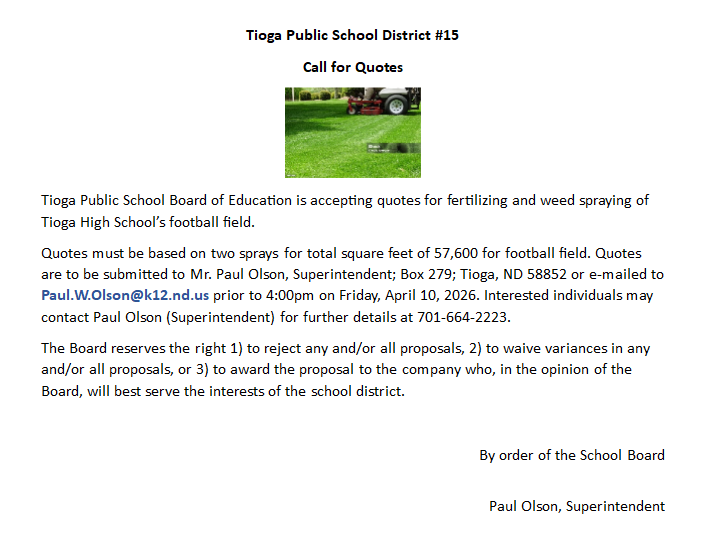 Tioga Public School Board of Education is accepting quotes for fertilizing and weed spraying of Tioga High School’s football field.  Quotes must be based on two sprays for total square feet of 57,600 for football field. Quotes are to be submitted to Mr. Paul Olson, Superintendent; Box 279; Tioga, ND 58852 or e-mailed to Paul.W.Olson@k12.nd.us prior to 4:00pm on Friday, April 10, 2026. Interested individuals may contact Paul Olson (Superintendent) for further details at 701-664-2223.  The Board reserves the right 1) to reject any and/or all proposals, 2) to waive variances in any and/or all proposals, or 3) to award the proposal to the company who, in the opinion of the Board, will best serve the interests of the school district.   By order of the School Board   Paul Olson, Superintendent