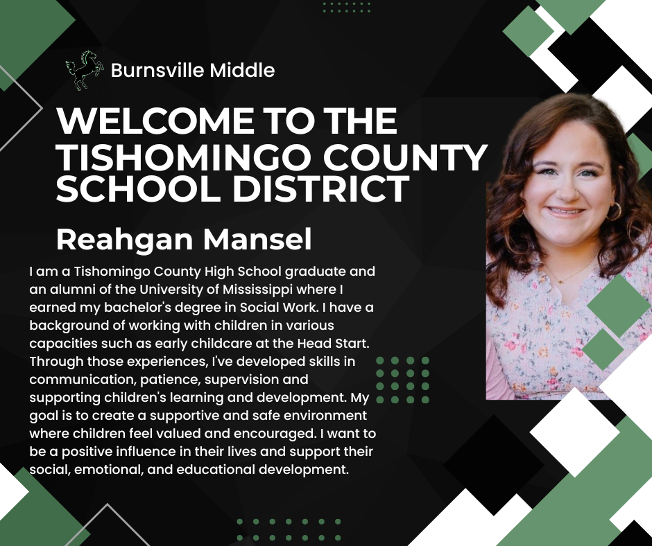 A welcome graphic with a dark green and black geometric patterned background, featuring a white horse mascot logo and the text "Burnsville Middle" and "WELCOME TO THE TISHOMINGO COUNTY SCHOOL DISTRICT". On the right is a photo of Reahgan Mansel, a smiling woman with wavy brown hair wearing a floral top.  The text reads: "Reahgan Mansel. I am a Tishomingo County High School graduate and an alumni of the University of Mississippi where I earned my bachelor's degree in Social Work. I have a background of working with children in various capacities such as early childcare at the Head Start. Through those experiences, I've developed skills in communication, patience, supervision and supporting children's learning and development. My goal is to create a supportive and safe environment where children feel valued and encouraged. I want to be a positive influence in their lives and support their social, emotional, and educational development."
