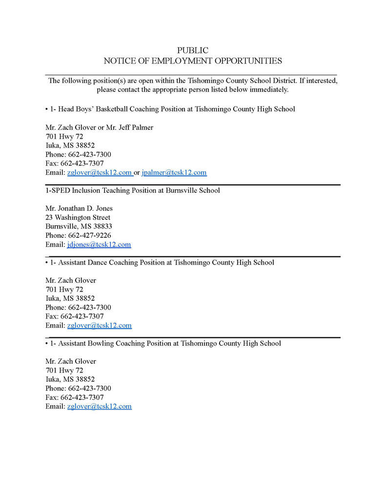 Here is the breakdown of the job openings exactly as they appear on each page of the document.  Page 1 Openings 1. Head Boys' Basketball Coaching Position Location: Tishomingo County High School  Contact: Mr. Zach Glover or Mr. Jeff Palmer  Address: 701 Hwy 72, Iuka, MS 38852  Phone: 662-423-7300 | Fax: 662-423-7307  Email: zglover@tcsk12.com or jpalmer@tcsk12.com  2. 1-SPED Inclusion Teaching Position Location: Burnsville School  Contact: Mr. Jonathan D. Jones  Address: 23 Washington Street, Burnsville, MS 38833  Phone: 662-427-9226  Email: jdjones@tcsk12.com  3. 1- Assistant Dance Coaching Position Location: Tishomingo County High School  Contact: Mr. Zach Glover  Address: 701 Hwy 72, Iuka, MS 38852  Phone: 662-423-7300 | Fax: 662-423-7307  Email: zglover@tcsk12.com  4. 1- Assistant Bowling Coaching Position Location: Tishomingo County High School  Contact: Mr. Zach Glover  Address: 701 Hwy 72, Iuka, MS 38852  Phone: 662-423-7300 | Fax: 662-423-7307  Email: zglover@tcsk12.com