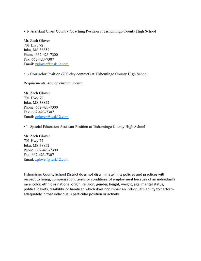 5. 1- Assistant Cross Country Coaching Position Location: Tishomingo County High School  Contact: Mr. Zach Glover  Address: 701 Hwy 72, Iuka, MS 38852  Phone: 662-423-7300 | Fax: 662-423-7307  Email: zglover@tcsk12.com  6. 1- Counselor Position (200-day contract) Location: Tishomingo County High School  Requirements: 436 on current license  Contact: Mr. Zach Glover  Address: 701 Hwy 72, Iuka, MS 38852  Phone: 662-423-7300 | Fax: 662-423-7307  Email: zglover@tcsk12.com  7. 1- Special Education Assistant Position Location: Tishomingo County High School  Contact: Mr. Zach Glover  Address: 701 Hwy 72, Iuka, MS 38852  Phone: 662-423-7300 | Fax: 662-423-7307  Email: zglover@tcsk12.com  (Note: Page 2 also contains the district's official non-discrimination policy statement at the bottom.)