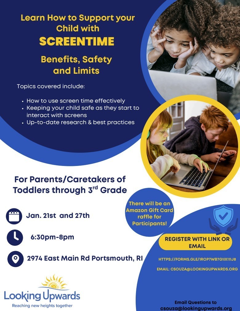 📱 Learn How to Support Your Child with Screen Time! Join us to learn about benefits, safety, and limits for young children using screens.  ✅ Topics include: • Using screen time effectively • Keeping kids safe online • Up-to-date research & best practices  👨‍👩‍👧‍👦 For parents/caregivers of toddlers through 3rd grade 📅 Jan. 21st & Jan. 27th 🕡 6:30 PM – 8:00 PM 📍 2974 East Main Rd, Portsmouth, RI  🎁 Amazon gift card raffle for participants!  🔗 Register: https://forms.gle/1ROP7WB7GIIX111J8  📧 Questions: csouza@lookingupwards.org