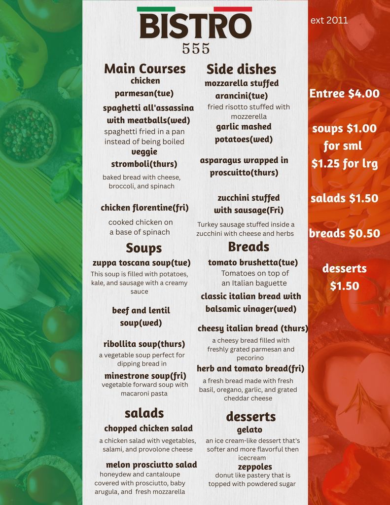 Weekly Bistro 555 menu themed with Italian-inspired dishes. Main Courses: • Tuesday: Chicken parmesan • Wednesday: Spaghetti all’assassina with meatballs (fried-in-the-pan spaghetti) • Thursday: Veggie stromboli with cheese, broccoli, and spinach • Friday: Chicken Florentine on a spinach base  Side Dishes: • Tuesday: Mozzarella-stuffed arancini • Wednesday: Garlic mashed potatoes • Thursday: Asparagus wrapped in prosciutto • Friday: Zucchini stuffed with sausage and herbs  Soups: • Tuesday: Zuppa Toscana (potatoes, kale, sausage, creamy broth) • Wednesday: Beef and lentil soup • Thursday: Ribollita (Tuscan vegetable soup) • Friday: Minestrone with macaroni pasta  Salads: • Chopped chicken salad with vegetables, salami, and provolone • Melon prosciutto salad with honeydew, cantaloupe, prosciutto, arugula, and mozzarella  Breads: • Tuesday: Tomato bruschetta • Wednesday: Classic Italian bread with balsamic vinegar • Thursday: Cheesy Italian bread with parmesan and pecorino • Friday: Herb and tomato bread with basil, oregano, garlic, and cheddar  Desserts: • Gelato • Zeppoles  Price list included: entrées $4.00, soups $1.00 small/$1.25 large, salads $1.50, breads $0.50, desserts $1.50.