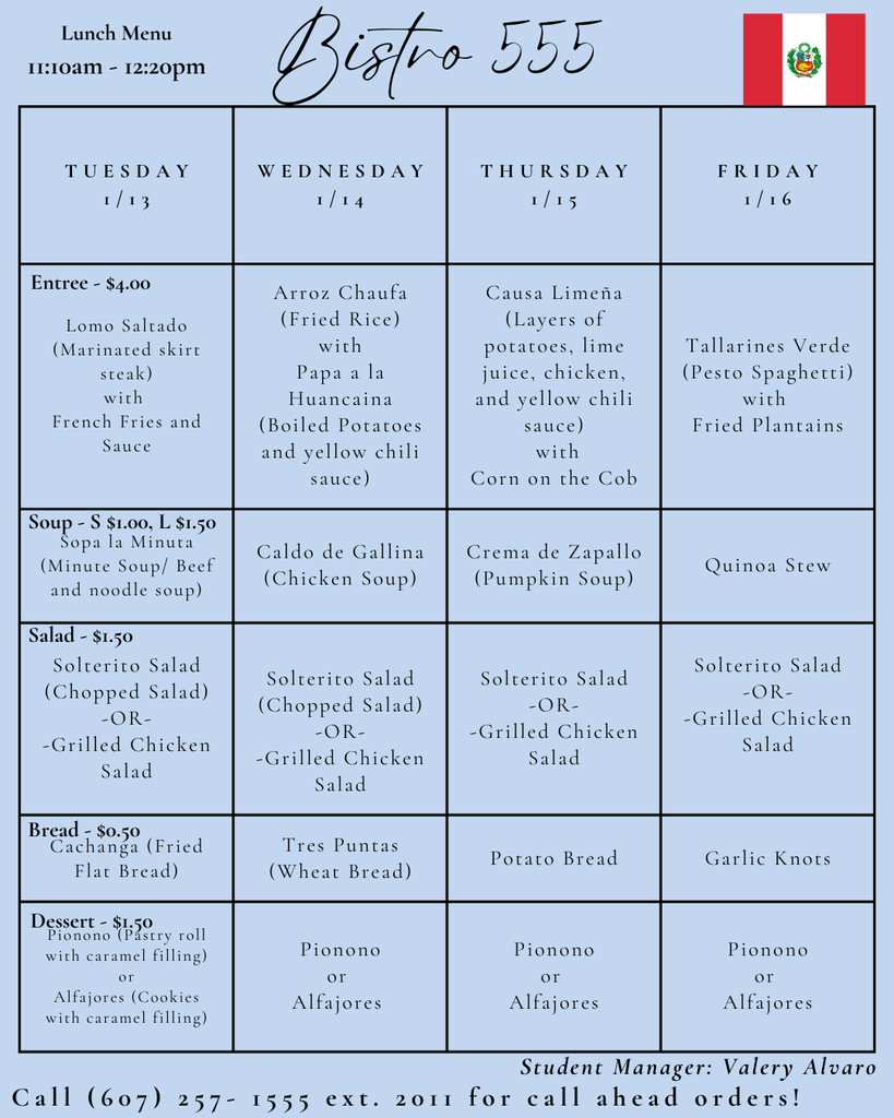 Light blue lunch menu titled “Bistro 555” with a Peruvian flag in the top right corner. Lunch is served from 11:10 a.m. to 12:20 p.m. The menu is organized in a grid by day, Tuesday through Friday. Tuesday 1/13: Entrée is Lomo Saltado, marinated skirt steak with French fries and sauce, priced at $4. Soup options are Sopa a la Minuta, beef and noodle soup, priced small $1.00 or large $1.50. Salad options are Solterito chopped salad or grilled chicken salad for $1.50. Bread is Cachanga, fried flatbread, for $0.50. Dessert options are Pionono, a pastry roll with caramel filling, or Alfajores, cookies with caramel filling, for $1.50. Wednesday 1/14: Entrée is Arroz Chaufa, fried rice with Papa a la Huancaína, boiled potatoes with yellow chili sauce. Soup is Caldo de Gallina, chicken soup. Salad options are Solterito chopped salad or grilled chicken salad. Bread is Tres Puntas wheat bread. Dessert options are Pionono or Alfajores. Thursday 9/15: Entrée is Causa Limeña, layered potatoes with lime juice, chicken, and yellow chili sauce, served with corn on the cob. Soup is Crema de Zapallo, pumpkin soup. Salad options are Solterito salad or grilled chicken salad. Bread is potato bread. Dessert options are Pionono or Alfajores. Friday 9/16: Entrée is Tallarines Verde, pesto spaghetti, with fried plantains. Soup is quinoa stew. Salad options are Solterito salad or grilled chicken salad. Bread is garlic knots. Dessert options are Pionono or Alfajores. At the bottom, the menu lists “Student Manager: Valery Alvaro” and a note to call (607) 257-1555 extension 2011 for call-ahead orders.