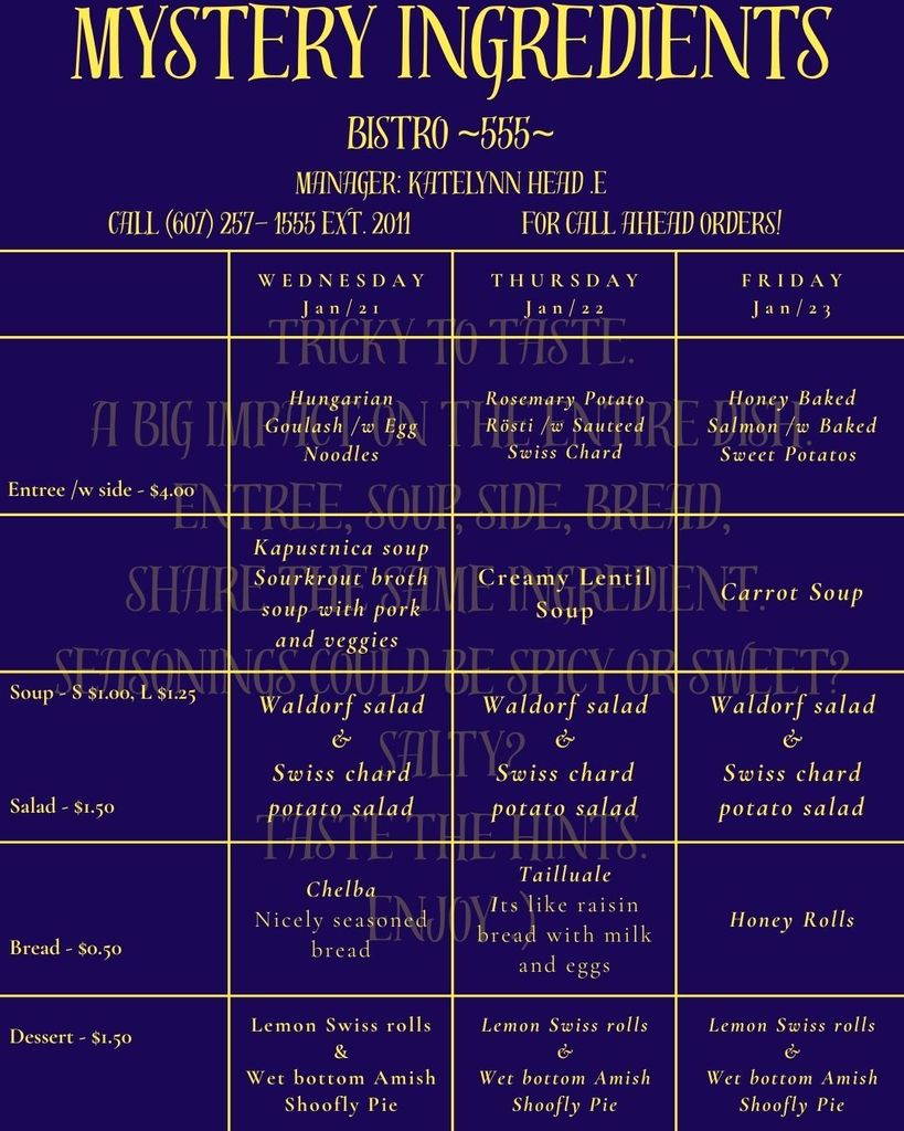 A weekly menu for “Mystery Ingredients” at Bistro 555, displayed on a dark purple background with gold text and borders. The header reads: “Mystery Ingredients – Bistro 555.” Manager listed as Katelynn Head E. Phone number shown: (607) 257-1555 ext. 2011, with a note for call-ahead orders. The menu is organized into three columns for Wednesday, Thursday, and Friday. Wednesday, January 21: Entrée: Hungarian goulash served with egg noodles. Soup: Kapustnica soup, a sauerkraut broth with pork and vegetables. Salad: Waldorf salad and Swiss chard potato salad. Bread: Chelba, described as nicely seasoned bread. Dessert: Lemon Swiss rolls and wet-bottom Amish shoofly pie. Thursday, January 22: Entrée: Rosemary potato rösti served with sautéed Swiss chard. Soup: Creamy lentil soup. Salad: Waldorf salad and Swiss chard potato salad. Bread: Taillaule, described as a raisin bread made with milk and eggs. Dessert: Lemon Swiss rolls and wet-bottom Amish shoofly pie. Friday, January 23: Entrée: Honey-baked salmon served with baked sweet potatoes. Soup: Carrot soup. Salad: Waldorf salad and Swiss chard potato salad. Bread: Honey rolls. Dessert: Lemon Swiss rolls and wet-bottom Amish shoofly pie. Pricing listed on the left side: Entrée with side costs $4.00. Soup costs $1.00 for a small and $1.25 for a large. Salad costs $1.50. Bread costs $0.50. Dessert costs $1.50. Decorative background text includes phrases like “Tricky to Taste” and “Taste the Hints,” emphasizing the mystery theme.