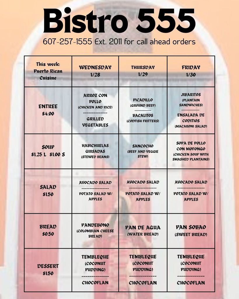 Menu for Bistro 555. Phone number: 607-257-1555, extension 2011 for call-ahead orders. This week’s theme: Puerto Rican Cuisine. The menu is organized by day: Wednesday 1/28, Thursday 1/29, and Friday 1/30. Prices are listed by category. Prices: Entrée: $4.00 Soup: $1.25 large, $1.00 small Salad: $1.50 Bread: $0.50 Dessert: $1.50 Wednesday 1/28: Entrée: Arroz con Pollo (chicken and rice) with grilled vegetables Soup: Habichuelas Guisadas (stewed beans) Salad: Avocado salad or potato salad with apples Bread: Pandebono (Colombian cheese bread) Dessert: Tembleque (coconut pudding) or chocoflan Thursday 1/29: Entrée: Picadillo (ground beef) with bacalitos (codfish fritters) Soup: Sancocho (beef and veggie stew) Salad: Avocado salad or potato salad with apples Bread: Pan de Agua (water bread) Dessert: Tembleque (coconut pudding) or chocoflan Friday 1/30: Entrée: Jibaritos (plantain sandwiches) with ensalada de coditos (macaroni salad) Soup: Sopa de Pollo con Mofongo (chicken soup with smashed plantains) Salad: Avocado salad or potato salad with apples Bread: Pan Sobao (sweet bread) Dessert: Tembleque (coconut pudding) or chocoflan