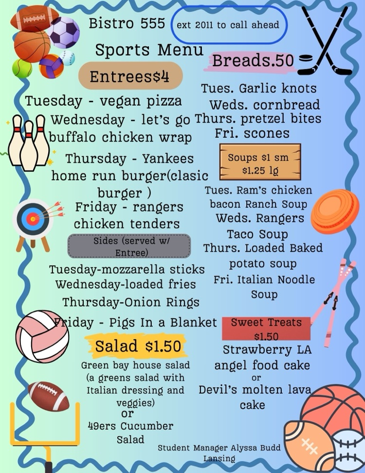 Image of the Bistro 555 weekly sports-themed menu with colorful graphics of sports balls and equipment. Entrées $4: • Tuesday: Vegan pizza • Wednesday: Buffalo chicken wrap • Thursday: Yankees home run burger (classic burger) • Friday: Rangers chicken tenders  Sides served with entrée: • Tuesday: Mozzarella sticks • Wednesday: Loaded fries • Thursday: Onion rings • Friday: Pigs in a blanket  Breads $0.50: • Tuesday: Garlic knots • Wednesday: Cornbread • Thursday: Pretzel bites • Friday: Scones  Soups $1 small, $1.25 large: • Tuesday: Ram’s chicken bacon ranch soup • Wednesday: Rangers taco soup • Thursday: Loaded baked potato soup • Friday: Italian noodle soup  Salads $1.50: • Green Bay house salad with Italian dressing and vegetables • 49ers cucumber salad  Sweet treats $1.50: • Strawberry LA angel food cake or Devil’s molten lava cake  Menu also includes call-ahead ordering information and student manager name.