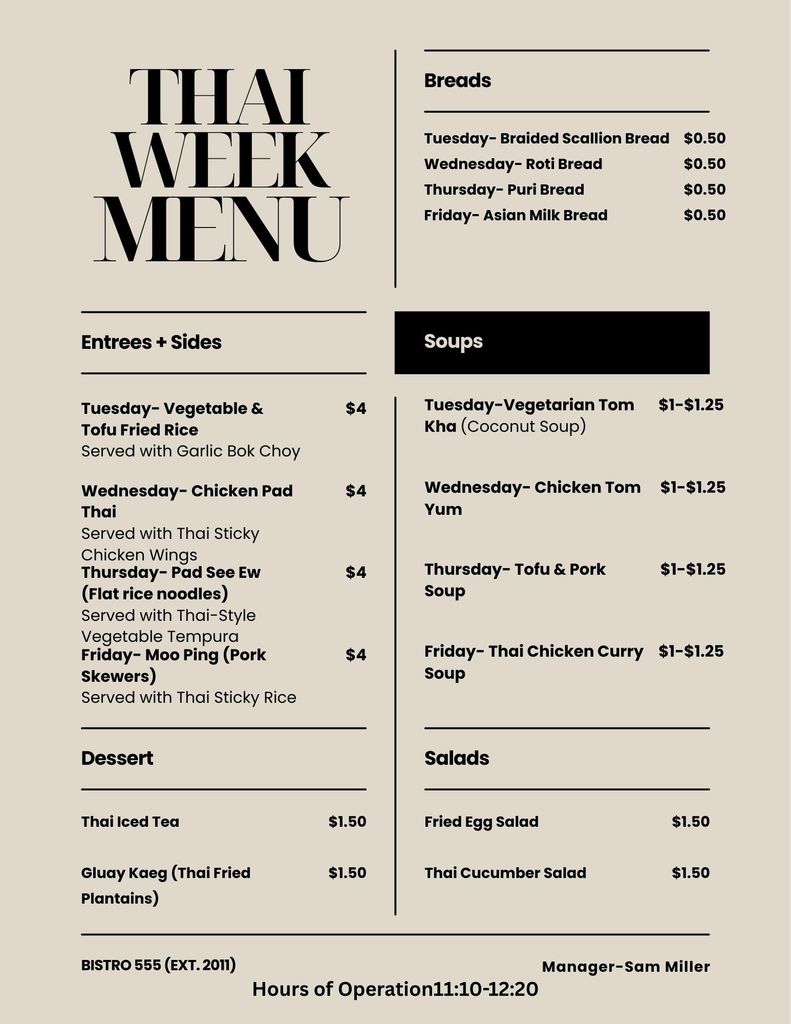 Beige weekly menu graphic for Bistro 555 titled “Thai Week Menu.” The layout is divided into sections for Breads, Entrées + Sides, Soups, Dessert, and Salads.  Breads (50¢ each): Tuesday – Braided Scallion Bread Wednesday – Roti Bread Thursday – Puri Bread Friday – Asian Milk Bread  Entrées + Sides ($4 each): Tuesday – Vegetable & Tofu Fried Rice, served with garlic bok choy Wednesday – Chicken Pad Thai, served with Thai sticky chicken wings Thursday – Pad See Ew (flat rice noodles), served with Thai-style vegetable tempura Friday – Moo Ping (pork skewers), served with Thai sticky rice  Soups ($1–$1.25): Tuesday – Vegetarian Tom Kha (coconut soup) Wednesday – Chicken Tom Yum Thursday – Tofu & Pork Soup Friday – Thai Chicken Curry Soup  Salads ($1.50 each): Fried Egg Salad Thai Cucumber Salad  Desserts and drinks ($1.50 each): Thai Iced Tea Gluay Kaeg (Thai fried plantains)  Footer includes: Bistro 555 (Ext. 2011), Manager Sam Miller, and Hours of Operation 11:10–12:20.