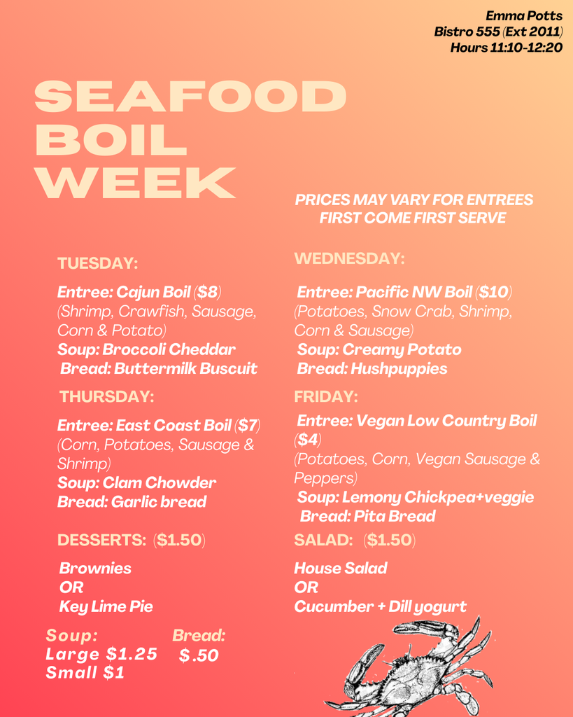Seafood Boil Week menu on a coral-to-peach gradient background with large cream-colored title text reading “SEAFOOD BOIL WEEK.” In the top-right corner it says: “Emma Potts, Bistro 555 (Ext 2011), Hours 11:10–12:20.” A note reads: “Prices may vary for entrees. First come first serve.”  Tuesday Entree: Cajun Boil ($8) — shrimp, crawfish, sausage, corn, and potato Soup: Broccoli Cheddar Bread: Buttermilk Biscuit  Wednesday Entree: Pacific Northwest Boil ($10) — potatoes, snow crab, shrimp, corn, and sausage Soup: Creamy Potato Bread: Hushpuppies  Thursday Entree: East Coast Boil ($7) — corn, potatoes, sausage, and shrimp Soup: Clam Chowder Bread: Garlic bread  Friday Entree: Vegan Low Country Boil ($4) — potatoes, corn, vegan sausage, and peppers Soup: Lemony chickpea and veggie Bread: Pita bread  Desserts ($1.50): Brownies or Key Lime Pie  Salad ($1.50): House Salad or Cucumber with dill yogurt  Additional prices: Soup — Large $1.25, Small $1 Bread — $0.50  A small illustration of a crab appears in the bottom-right corner.